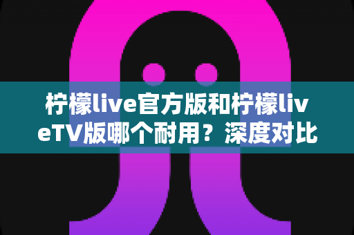 柠檬live官方版和柠檬liveTV版哪个耐用?深度对比解析帮你选对版本 柠檬live官方版和柠檬liveTV版哪个耐用?深度对比解析帮你选对版本