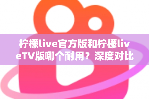 柠檬live官方版和柠檬liveTV版哪个耐用?深度对比解析帮你选对版本 柠檬live官方版和柠檬liveTV版哪个耐用?深度对比解析帮你选对版本