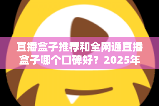 直播盒子推荐和全网通直播盒子哪个口碑好？2025年电视直播设备选购全攻略与口碑深度解析