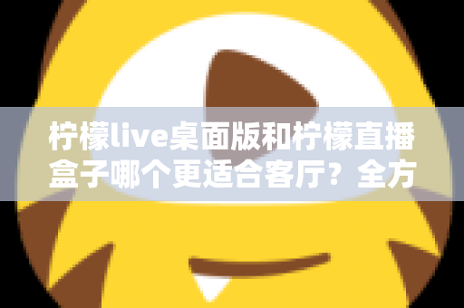 柠檬live桌面版和柠檬直播盒子哪个更适合客厅？全方位对比解析与家庭选购指南