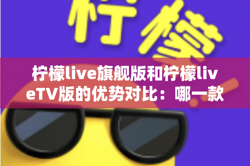 柠檬live旗舰版和柠檬liveTV版的优势对比：哪一款更适合你？一文读懂两大版本差异