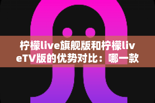 柠檬live旗舰版和柠檬liveTV版的优势对比：哪一款更适合你？一文读懂两大版本差异