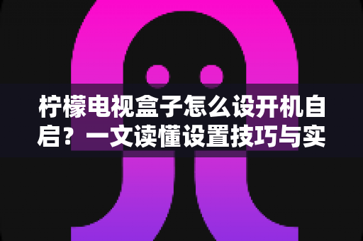 柠檬电视盒子怎么设开机自启？一文读懂设置技巧与实用方法，让开机直达更省心