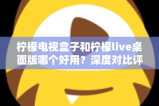 柠檬电视盒子和柠檬live桌面版哪个好用？深度对比评测帮你选出最合适的大屏观影方案