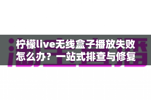 柠檬live无线盒子播放失败怎么办?一站式排查与修复完全指南 柠檬live无线盒子播放失败怎么办?一站式排查与修复完全指南