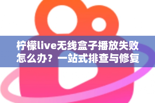 柠檬live无线盒子播放失败怎么办？一站式排查与修复完全指南
