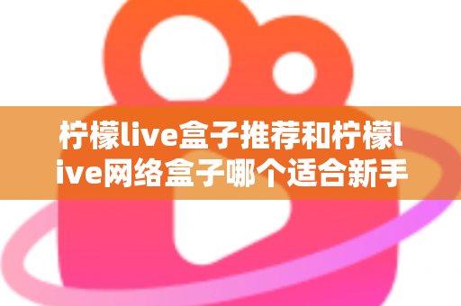 柠檬live盒子推荐和柠檬live网络盒子哪个适合新手？2025年新手选购与使用全指南