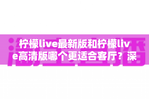 柠檬live最新版和柠檬live高清版哪个更适合客厅？深度对比帮你选出家庭观影最佳方案