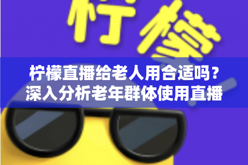 柠檬直播给老人用合适吗?深入分析老年群体使用直播软件的安全性、利弊与实用建议 柠檬直播给老人用合适吗?深入分析老年群体使用直播软件的安全性、利弊与实用建议