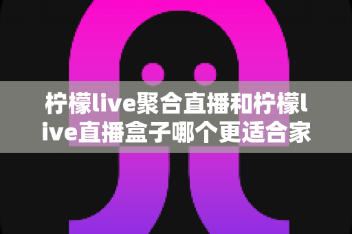 柠檬live聚合直播和柠檬live直播盒子哪个更适合家用？家庭影音选购全指南