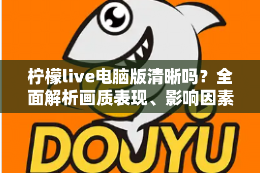 柠檬live电脑版清晰吗？全面解析画质表现、影响因素与实用优化技巧