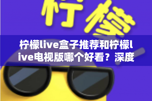 柠檬live盒子推荐和柠檬live电视版哪个好看？深度对比评测帮你选出最适合的版本