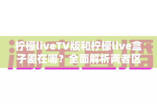 柠檬liveTV版和柠檬live盒子差在哪？全面解析两者区别，帮你选对适合自己的观看方案