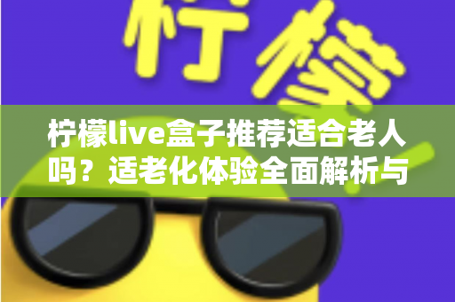 柠檬live盒子推荐适合老人吗？适老化体验全面解析与选购指南