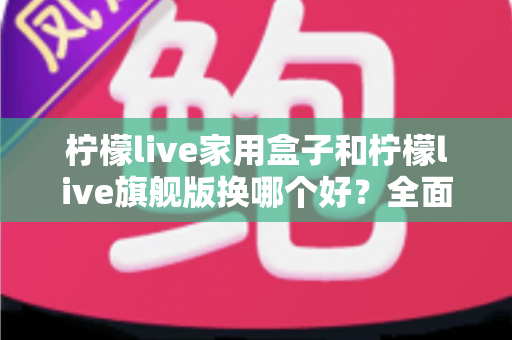 柠檬live家用盒子和柠檬live旗舰版换哪个好？全面对比评测帮你选对不踩坑