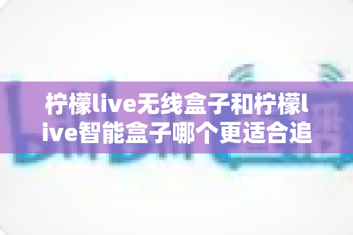 柠檬live无线盒子和柠檬live智能盒子哪个更适合追剧?一篇写给剧迷的深度选购指南 柠檬live无线盒子和柠檬live智能盒子哪个更适合追剧?一篇写给剧迷的深度选购指南