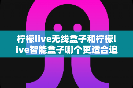 柠檬live无线盒子和柠檬live智能盒子哪个更适合追剧?一篇写给剧迷的深度选购指南 柠檬live无线盒子和柠檬live智能盒子哪个更适合追剧?一篇写给剧迷的深度选购指南