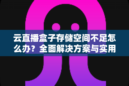 云直播盒子存储空间不足怎么办？全面解决方案与实用优化技巧大公开