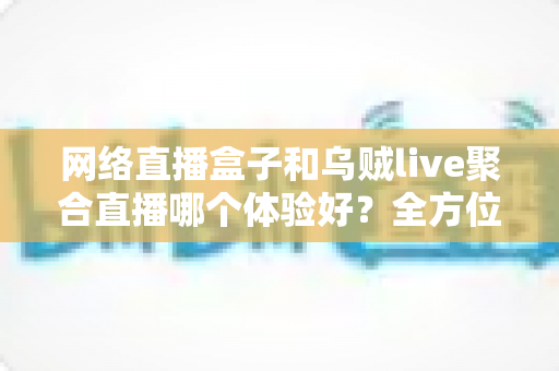 网络直播盒子和乌贼live聚合直播哪个体验好？全方位深度对比帮你找到最佳观影方案