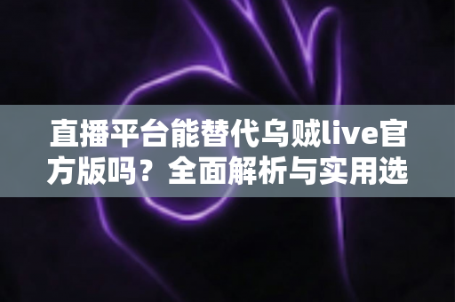 直播平台能替代乌贼live官方版吗？全面解析与实用选择指南