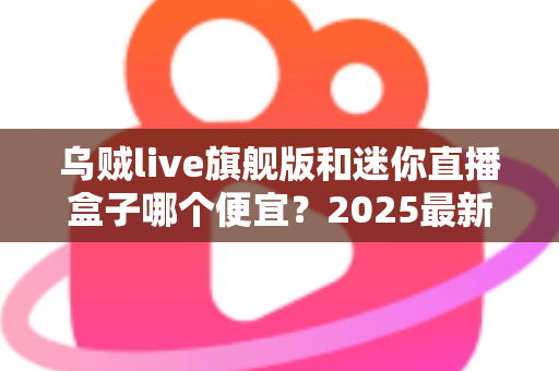 乌贼live旗舰版和迷你直播盒子哪个便宜？2025最新价格对比与高性价比选购攻略