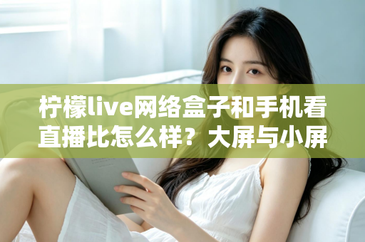 柠檬live网络盒子和手机看直播比怎么样?大屏与小屏观影方式全维度深度对比指南 柠檬live网络盒子和手机看直播比怎么样?大屏与小屏观影方式全维度深度对比指南