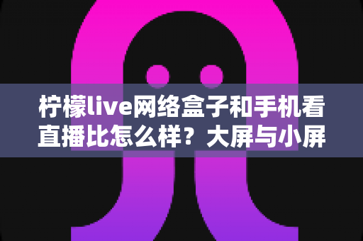 柠檬live网络盒子和手机看直播比怎么样？大屏与小屏观影方式全维度深度对比指南