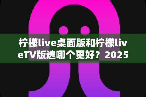 柠檬live桌面版和柠檬liveTV版选哪个更好?2025年最全对比测评帮你一次选对 柠檬live桌面版和柠檬liveTV版选哪个更好?2025年最全对比测评帮你一次选对