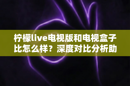 柠檬live电视版和电视盒子比怎么样？深度对比分析助你选出最适合的观影方案
