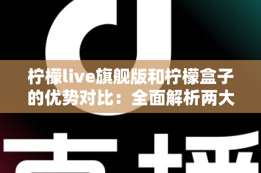 柠檬live旗舰版和柠檬盒子的优势对比：全面解析两大热门工具，帮你找到最适合的选择