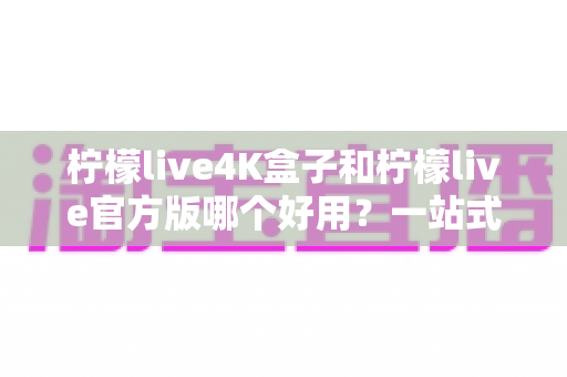 柠檬live4K盒子和柠檬live官方版哪个好用？一站式深度对比评测，帮你找到最适合的家庭观影方案