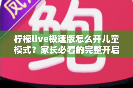 柠檬live极速版怎么开儿童模式？家长必看的完整开启教程与防沉迷使用指南