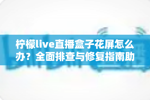 柠檬live直播盒子花屏怎么办？全面排查与修复指南助你快速恢复清晰画面