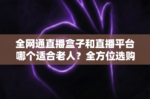全网通直播盒子和直播平台哪个适合老人？全方位选购指南助您轻松决策