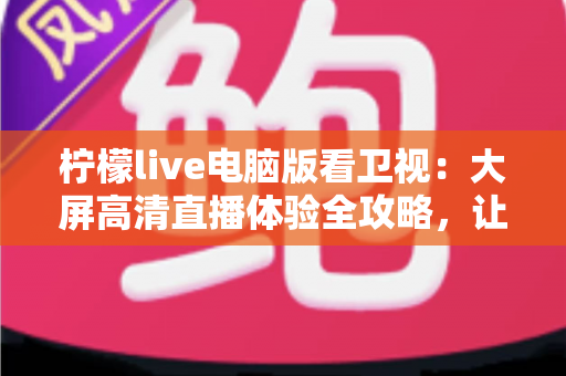 柠檬live电脑版看卫视:大屏高清直播体验全攻略,让你在家轻松畅享海量卫视节目 柠檬live电脑版看卫视:大屏高清直播体验全攻略,让你在家轻松畅享海量卫视节目