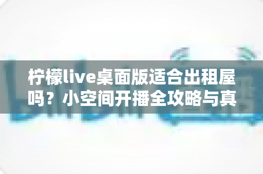 柠檬live桌面版适合出租屋吗？小空间开播全攻略与真实体验分享