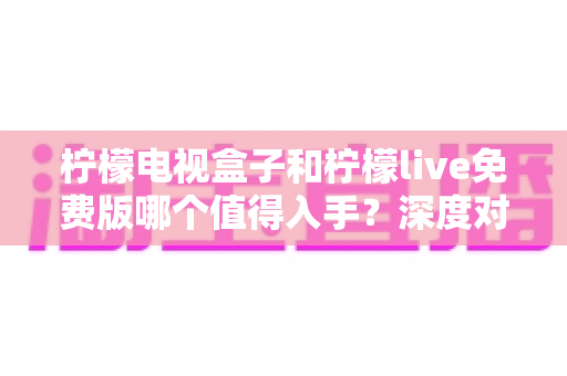 柠檬电视盒子和柠檬live免费版哪个值得入手？深度对比与选购指南一文看懂