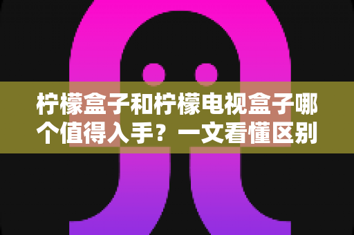 柠檬盒子和柠檬电视盒子哪个值得入手？一文看懂区别、配置与真实选购建议