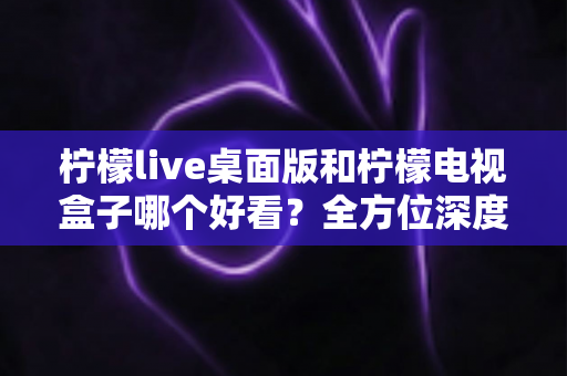 柠檬live桌面版和柠檬电视盒子哪个好看?全方位深度对比评测,帮你轻松选出最佳观影方案 柠檬live桌面版和柠檬电视盒子哪个好看?全方位深度对比评测,帮你轻松选出最佳观影方案