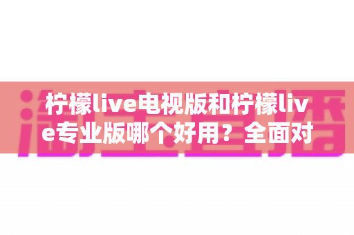 柠檬live电视版和柠檬live专业版哪个好用？全面对比评测，帮你选出最适合的观看神器