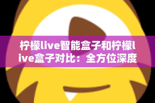 柠檬live智能盒子和柠檬live盒子对比:全方位深度评测,帮你选出更适合家庭的电视盒子 柠檬live智能盒子和柠檬live盒子对比:全方位深度评测,帮你选出更适合家庭的电视盒子