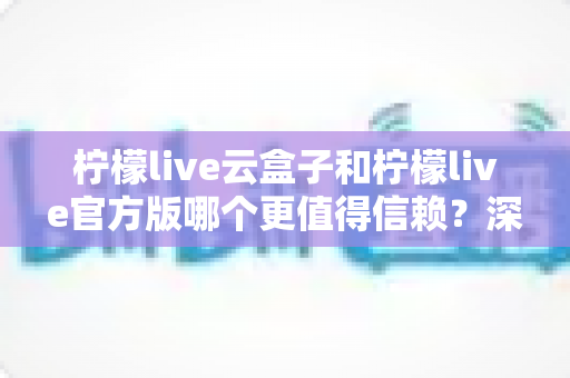 柠檬live云盒子和柠檬live官方版哪个更值得信赖?深度对比分析与安全选择指南 柠檬live云盒子和柠檬live官方版哪个更值得信赖?深度对比分析与安全选择指南