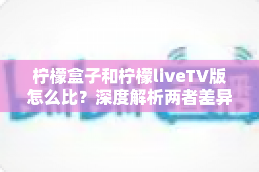 柠檬盒子和柠檬liveTV版怎么比？深度解析两者差异，帮你找到最适合的观影方案