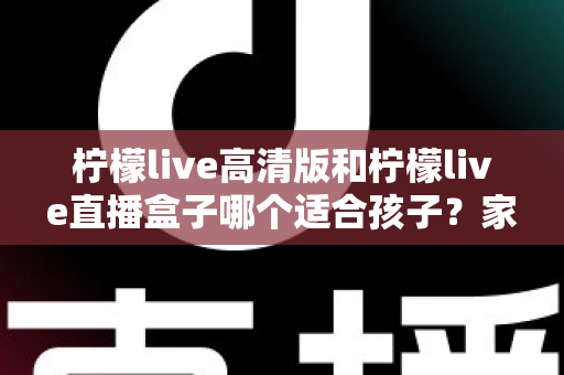 柠檬live高清版和柠檬live直播盒子哪个适合孩子？家长必读的选择指南与安全建议