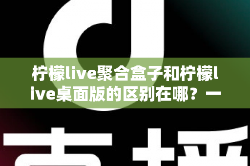 柠檬live聚合盒子和柠檬live桌面版的区别在哪？一文读懂两大版本核心差异，帮你选对不选贵