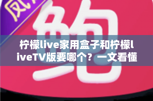 柠檬live家用盒子和柠檬liveTV版要哪个？一文看懂两大版本差异，选出最适合你家大屏的安装选择