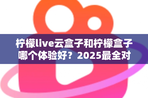柠檬live云盒子和柠檬盒子哪个体验好?2025最全对比评测,看完不再纠结 柠檬live云盒子和柠檬盒子哪个体验好?2025最全对比评测,看完不再纠结