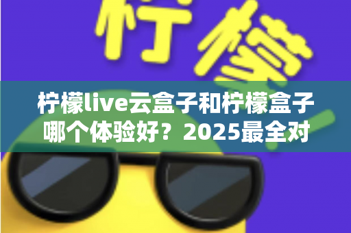柠檬live云盒子和柠檬盒子哪个体验好？2025最全对比评测，看完不再纠结
