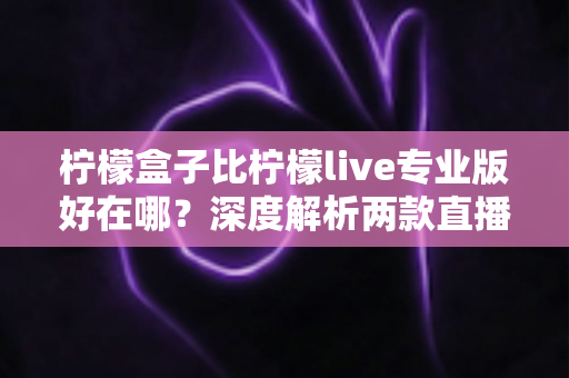 柠檬盒子比柠檬live专业版好在哪？深度解析两款直播工具的核心差异与选购建议