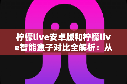 柠檬live安卓版和柠檬live智能盒子对比全解析：从安装到体验，哪款才是你的最佳选择？